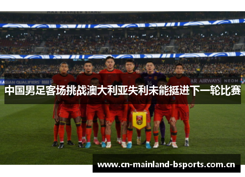 中国男足客场挑战澳大利亚失利未能挺进下一轮比赛